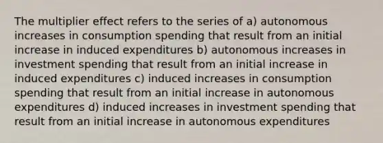 The multiplier effect refers to the series of a) autonomous increases in consumption spending that result from an initial increase in induced expenditures b) autonomous increases in investment spending that result from an initial increase in induced expenditures c) induced increases in consumption spending that result from an initial increase in autonomous expenditures d) induced increases in investment spending that result from an initial increase in autonomous expenditures