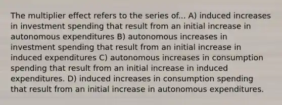 The multiplier effect refers to the series of... A) induced increases in investment spending that result from an initial increase in autonomous expenditures B) autonomous increases in investment spending that result from an initial increase in induced expenditures C) autonomous increases in consumption spending that result from an initial increase in induced expenditures. D) induced increases in consumption spending that result from an initial increase in autonomous expenditures.