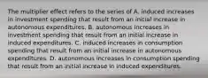 The multiplier effect refers to the series of A. induced increases in investment spending that result from an initial increase in autonomous expenditures. B. autonomous increases in investment spending that result from an initial increase in induced expenditures. C. induced increases in consumption spending that result from an initial increase in autonomous expenditures. D. autonomous increases in consumption spending that result from an initial increase in induced expenditures.