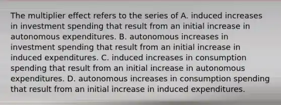 The multiplier effect refers to the series of A. induced increases in investment spending that result from an initial increase in autonomous expenditures. B. autonomous increases in investment spending that result from an initial increase in induced expenditures. C. induced increases in consumption spending that result from an initial increase in autonomous expenditures. D. autonomous increases in consumption spending that result from an initial increase in induced expenditures.