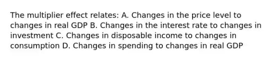 The multiplier effect relates: A. Changes in the price level to changes in real GDP B. Changes in the interest rate to changes in investment C. Changes in disposable income to changes in consumption D. Changes in spending to changes in real GDP