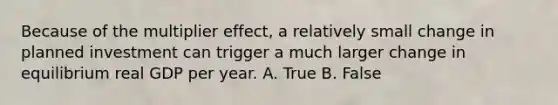 Because of the multiplier​ effect, a relatively small change in planned investment can trigger a much larger change in equilibrium real GDP per year. A. True B. False