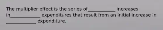 The multiplier effect is the series of____________ increases in_____________ expenditures that result from an initial increase in _____________ expenditure.