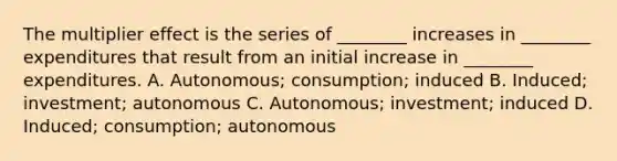 The multiplier effect is the series of ________ increases in ________ expenditures that result from an initial increase in ________ expenditures. A. Autonomous; consumption; induced B. Induced; investment; autonomous C. Autonomous; investment; induced D. Induced; consumption; autonomous