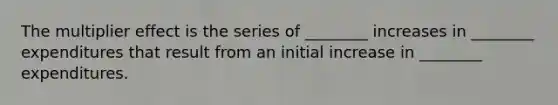 The multiplier effect is the series of ________ increases in ________ expenditures that result from an initial increase in ________ expenditures.