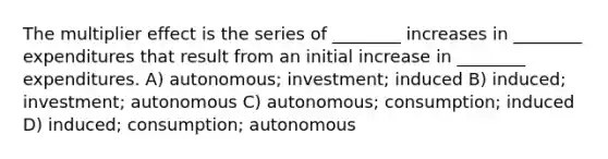 The multiplier effect is the series of ________ increases in ________ expenditures that result from an initial increase in ________ expenditures. A) autonomous; investment; induced B) induced; investment; autonomous C) autonomous; consumption; induced D) induced; consumption; autonomous