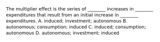 The multiplier effect is the series of​ ________ increases in​ ________ expenditures that result from an initial increase in​ ________ expenditures. A. induced; investment; autonomous B. autonomous; consumption; induced C. induced; consumption; autonomous D. autonomous; investment; induced