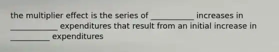 the multiplier effect is the series of ___________ increases in ____________ expenditures that result from an initial increase in __________ expenditures