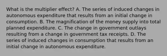 What is the multiplier​ effect? A. The series of induced changes in autonomous expenditure that results from an initial change in consumption. B. The magnification of the money supply into total planned expenditure. C. The change in government outlays resulting from a change in government tax receipts. D. The series of induced changes in consumption that results from an initial change in autonomous expenditure.