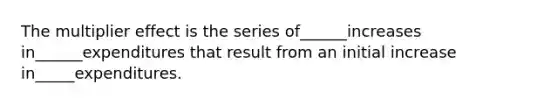 The multiplier effect is the series of______increases in______expenditures that result from an initial increase in_____expenditures.