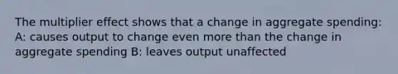 The multiplier effect shows that a change in aggregate spending: A: causes output to change even more than the change in aggregate spending B: leaves output unaffected