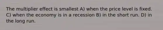 The multiplier effect is smallest A) when the price level is fixed. C) when the economy is in a recession B) in the short run. D) in the long run.