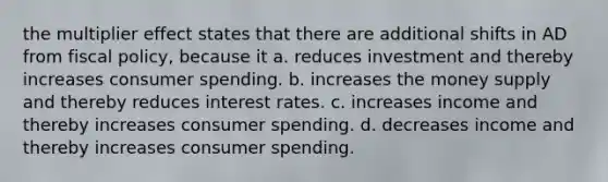 the multiplier effect states that there are additional shifts in AD from fiscal policy, because it a. reduces investment and thereby increases consumer spending. b. increases the money supply and thereby reduces interest rates. c. increases income and thereby increases consumer spending. d. decreases income and thereby increases consumer spending.