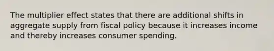 The multiplier effect states that there are additional shifts in aggregate supply from <a href='https://www.questionai.com/knowledge/kPTgdbKdvz-fiscal-policy' class='anchor-knowledge'>fiscal policy</a> because it increases income and thereby increases consumer spending.