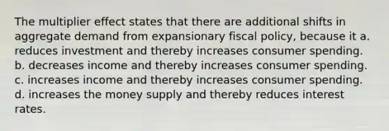 The multiplier effect states that there are additional shifts in aggregate demand from expansionary fiscal policy, because it a. reduces investment and thereby increases consumer spending. b. decreases income and thereby increases consumer spending. c. increases income and thereby increases consumer spending. d. increases the money supply and thereby reduces interest rates.