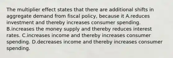 The multiplier effect states that there are additional shifts in aggregate demand from fiscal policy, because it A.reduces investment and thereby increases consumer spending. B.increases the money supply and thereby reduces interest rates. C.increases income and thereby increases consumer spending. D.decreases income and thereby increases consumer spending.