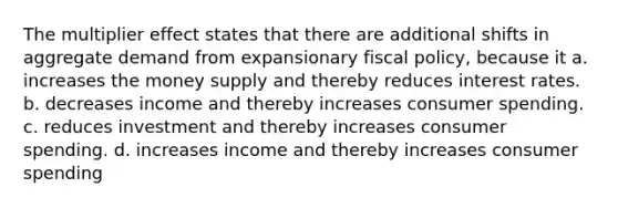 The multiplier effect states that there are additional shifts in aggregate demand from expansionary fiscal policy, because it a. increases the money supply and thereby reduces interest rates. b. decreases income and thereby increases consumer spending. c. reduces investment and thereby increases consumer spending. d. increases income and thereby increases consumer spending