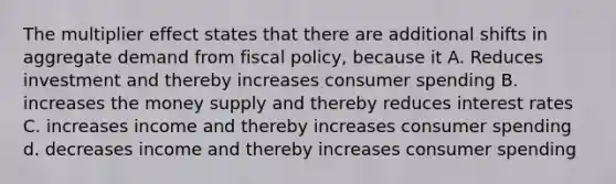 The multiplier effect states that there are additional shifts in aggregate demand from fiscal policy, because it A. Reduces investment and thereby increases consumer spending B. increases the money supply and thereby reduces interest rates C. increases income and thereby increases consumer spending d. decreases income and thereby increases consumer spending