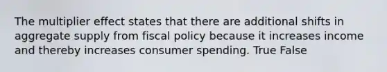 The multiplier effect states that there are additional shifts in aggregate supply from fiscal policy because it increases income and thereby increases consumer spending. True False