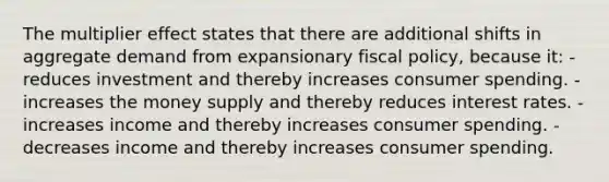 The multiplier effect states that there are additional shifts in aggregate demand from expansionary fiscal policy, because it: - reduces investment and thereby increases consumer spending. - increases the money supply and thereby reduces interest rates. - increases income and thereby increases consumer spending. - decreases income and thereby increases consumer spending.