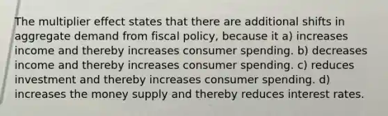 The multiplier effect states that there are additional shifts in aggregate demand from fiscal policy, because it a) increases income and thereby increases consumer spending. b) decreases income and thereby increases consumer spending. c) reduces investment and thereby increases consumer spending. d) increases the money supply and thereby reduces interest rates.