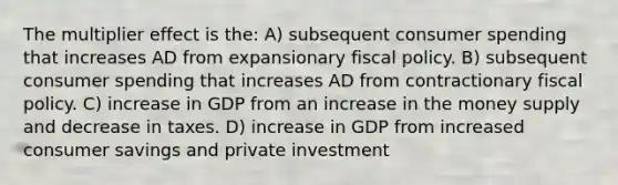 The multiplier effect is the: A) subsequent consumer spending that increases AD from expansionary fiscal policy. B) subsequent consumer spending that increases AD from contractionary fiscal policy. C) increase in GDP from an increase in the money supply and decrease in taxes. D) increase in GDP from increased consumer savings and private investment