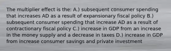 The multiplier effect is the: A.) subsequent consumer spending that increases AD as a result of expansionary <a href='https://www.questionai.com/knowledge/kPTgdbKdvz-fiscal-policy' class='anchor-knowledge'>fiscal policy</a> B.) subsequent consumer spending that increase AD as a result of contractionary fiscal policy C.) increase in GDP from an increase in the money supply and a decrease in taxes D.) increase in GDP from increase consumer savings and private investment