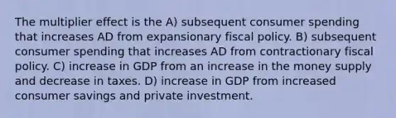 The multiplier effect is the A) subsequent consumer spending that increases AD from expansionary fiscal policy. B) subsequent consumer spending that increases AD from contractionary fiscal policy. C) increase in GDP from an increase in the money supply and decrease in taxes. D) increase in GDP from increased consumer savings and private investment.