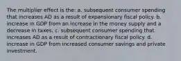 The multiplier effect is the: a. subsequent consumer spending that increases AD as a result of expansionary fiscal policy. b. increase in GDP from an increase in the money supply and a decrease in taxes. c. subsequent consumer spending that increases AD as a result of contractionary fiscal policy. d. increase in GDP from increased consumer savings and private investment.