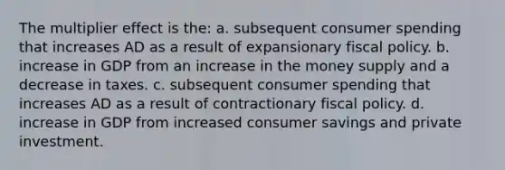 The multiplier effect is the: a. subsequent consumer spending that increases AD as a result of expansionary fiscal policy. b. increase in GDP from an increase in the money supply and a decrease in taxes. c. subsequent consumer spending that increases AD as a result of contractionary fiscal policy. d. increase in GDP from increased consumer savings and private investment.