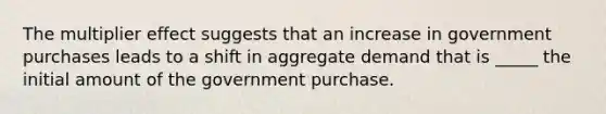 The multiplier effect suggests that an increase in government purchases leads to a shift in aggregate demand that is _____ the initial amount of the government purchase.