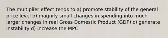 The multiplier effect tends to a) promote stability of the general price level b) magnify small changes in spending into much larger changes in real Gross Domestic Product (GDP) c) generate instability d) increase the MPC