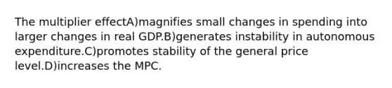 The multiplier effectA)magnifies small changes in spending into larger changes in real GDP.B)generates instability in autonomous expenditure.C)promotes stability of the general price level.D)increases the MPC.