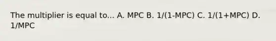 The multiplier is equal to... A. MPC B. 1/(1-MPC) C. 1/(1+MPC) D. 1/MPC