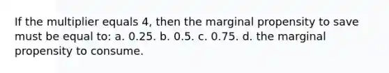 If the multiplier equals 4, then the marginal propensity to save must be equal to: a. 0.25. b. 0.5. c. 0.75. d. the marginal propensity to consume.