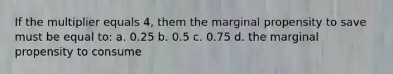 If the multiplier equals 4, them the marginal propensity to save must be equal to: a. 0.25 b. 0.5 c. 0.75 d. the marginal propensity to consume