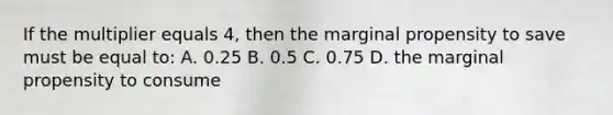 If the multiplier equals 4, then the marginal propensity to save must be equal to: A. 0.25 B. 0.5 C. 0.75 D. the marginal propensity to consume