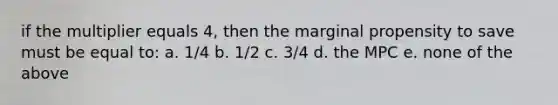 if the multiplier equals 4, then the marginal propensity to save must be equal to: a. 1/4 b. 1/2 c. 3/4 d. the MPC e. none of the above