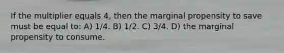 If the multiplier equals 4, then the marginal propensity to save must be equal to: A) 1/4. B) 1/2. C) 3/4. D) the marginal propensity to consume.