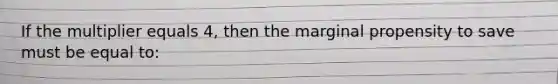 If the multiplier equals 4, then the marginal propensity to save must be equal to: