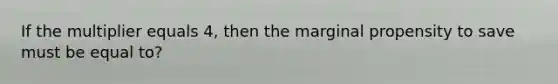 If the multiplier equals 4, then the marginal propensity to save must be equal to?