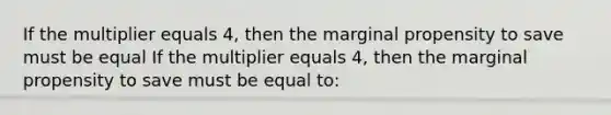 If the multiplier equals 4, then the marginal propensity to save must be equal If the multiplier equals 4, then the marginal propensity to save must be equal to: