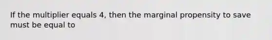 If the multiplier equals 4, then the marginal propensity to save must be equal to