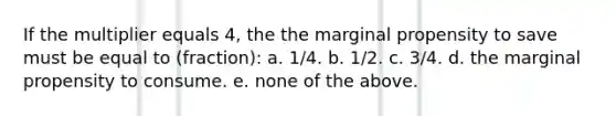 If the multiplier equals 4, the the marginal propensity to save must be equal to (fraction): a. 1/4. b. 1/2. c. 3/4. d. the marginal propensity to consume. e. none of the above.