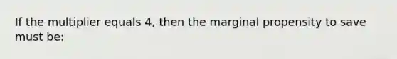 If the multiplier equals 4, then the marginal propensity to save must be: