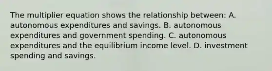 The multiplier equation shows the relationship between: A. autonomous expenditures and savings. B. autonomous expenditures and government spending. C. autonomous expenditures and the equilibrium income level. D. investment spending and savings.