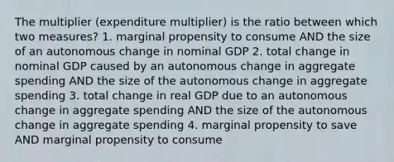 The multiplier (expenditure multiplier) is the ratio between which two measures? 1. marginal propensity to consume AND the size of an autonomous change in nominal GDP 2. total change in nominal GDP caused by an autonomous change in aggregate spending AND the size of the autonomous change in aggregate spending 3. total change in real GDP due to an autonomous change in aggregate spending AND the size of the autonomous change in aggregate spending 4. marginal propensity to save AND marginal propensity to consume