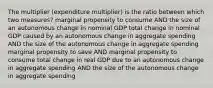 The multiplier (expenditure multiplier) is the ratio between which two measures? marginal propensity to consume AND the size of an autonomous change in nominal GDP total change in nominal GDP caused by an autonomous change in aggregate spending AND the size of the autonomous change in aggregate spending marginal propensity to save AND marginal propensity to consume total change in real GDP due to an autonomous change in aggregate spending AND the size of the autonomous change in aggregate spending