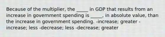 Because of the multiplier, the _____ in GDP that results from an increase in government spending is _____, in <a href='https://www.questionai.com/knowledge/kbbTh4ZPeb-absolute-value' class='anchor-knowledge'>absolute value</a>, than the increase in government spending. -increase; greater -increase; less -decrease; less -decrease; greater