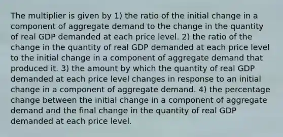 The multiplier is given by 1) the ratio of the initial change in a component of aggregate demand to the change in the quantity of real GDP demanded at each price level. 2) the ratio of the change in the quantity of real GDP demanded at each price level to the initial change in a component of aggregate demand that produced it. 3) the amount by which the quantity of real GDP demanded at each price level changes in response to an initial change in a component of aggregate demand. 4) the percentage change between the initial change in a component of aggregate demand and the final change in the quantity of real GDP demanded at each price level.